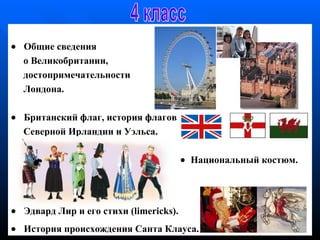        Общие сведения  о  Великобритании , достопримечательности Лондона.       Б ританский флаг , и стория флагов  Северной Ирландии и Уэльса .     Н ациональн ый костюм.      Эдвард Лир и его стихи ( limericks ) .      История  происхождени я  Санта   Клаус а. 4 класс 