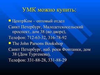 УМК можно купить:  ЦентрКом – оптовый отдел Санкт Петербург, Малодетскосельский проспект, дом 38 (во дворе),  Телефон: 712-63-32, 316-78-92  The John Parsons Bookshop Санкт Петербург, наб. реки Фонтанки, дом 38 (Дом Тургенева), Телефон: 331-88-28, 331-88-29 