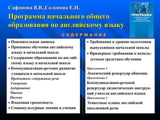 Программа начального общего  образования по английскому языку    П ояснительная   записка    Принципы   обучения   английскому я зыку   в   начальной   школе    Содержание образования по  а нглий - скому   языку   в   начальной   школе    Коммуникативно-речевое развитие учащихся в   начальной   школе Предметное   содержание   речи Говорение Аудирование Чтение Письмо    Языковая   грамотность    Социокультурные знания и   умения Сафонова В.В.,Соловова Е.Н. С О Д Е Р Ж А Н И Е    Требования к уровню подготовки выпускников   начальной школы    При м ерные требования к   исполь - з уемым  с редствам   обучения Приложение 1 Лексический репертуар   общения Приложение 2 Коммуникативно-речевой р епертуар  д идактических  и нструк - ций учителя   английского языка Приложение 3 Этикетные клише английской письменной речи 