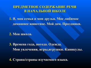 1.  Я, моя семья и мои друзья. Мое любимое домашнее животное. Мой дом. Праздники. 2.  Моя школа. 3.  Времена года, погода.   Одежда. Мои увлечения, игры,игрушки. Каникулы. 4.  Страна/страны изучаемого языка.   ПРЕДМЕТНОЕ СОДЕРЖАНИЕ РЕЧИ  В НАЧАЛЬНОЙ ШКОЛЕ 