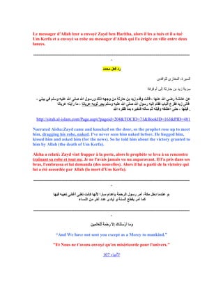 Le messager d'Allah leur a envoyé Zayd ben Haritha, alors il les a tués et il a tué
Um Kerfa et a envoyé sa robe au messager d'Allah qui l'a érigée en ville entre deux
lances.
...............................................................................................................................................
.
‫محمد‬ ‫فعل‬ ‫رد‬
‫للواقدى‬ ‫المغازى‬ ،‫السيرة‬
‫قرفة‬ ‫أم‬ ‫إلى‬ ‫حارثة‬ ‫بن‬ ‫زيد‬ ‫سرية‬
، ‫بيتي‬ ‫في‬ ‫وسلم‬ ‫عليه‬ ‫ال‬ ‫صلى‬ ‫ال‬ ‫ورسول‬ ‫ذلك‬ ‫وجهه‬ ‫من‬ ‫حارثة‬ ‫بن‬ ‫زيد‬ ‫وقدم‬ ‫قالت‬ ، ‫عنها‬ ‫ال‬ ‫رضي‬ ‫عائشة‬ ‫عن‬
‫وسلم‬ ‫عليه‬ ‫ال‬ ‫صلى‬ ‫ال‬ ‫رسول‬ ‫إليه‬ ‫فقام‬ ‫الباب‬ ‫فقرع‬ ‫زيد‬ ‫فأتى‬‫عريانا‬ ‫ثوبه‬ ‫يجر‬‫عريانا‬ ‫رأيته‬ ‫ما‬ ،
‫ال‬ ‫ظفره‬ ‫بما‬ ‫فأخبره‬ ‫سأله‬ ‫ثم‬ ‫وقبله‬ ‫اعتنقه‬ ‫حتى‬ ، ‫قبلها‬ .
http://sirah.al-islam.com/Page.aspx?pageid=204&TOCID=71&BookID=163&PID=481
Narrated Aisha:Zayd came and knocked on the door, so the prophet rose up to meet
him, dragging his robe, naked. I've never seen him naked before. He hugged him,
kissed him and asked him (for the news). So he told him about the victory granted to
him by Allah (the death of Um Kerfa).
Aïcha a relaté: Zayd vint frapper à la porte, alors le prophète se leva à sa rencontre
traînant sa robe et tout nu. Je ne l'avais jamais vu nu auparavant. Il l'a pris dans ses
bras, l'embrassa et lui demanda (des nouvelles). Alors il lui a parlé de la victoire qui
lui a été accordée par Allah (la mort d'Um Kerfa).
...............................................................................................................................................
.
‫فيها‬ ‫تعيبه‬ ‫أغانى‬ ‫تغنى‬ ‫كانت‬ ‫لنها‬ ‫سارا‬ ‫بإعدام‬ ‫الرحمة‬ ‫رسول‬ ‫أمر‬ ،‫مكة‬ ‫دخل‬ ‫عندما‬ ‫،و‬
‫النساء‬ ‫من‬ ‫آخر‬ ‫عدد‬ ‫أيادى‬ ‫و‬ ‫ألسنة‬ ‫بقطع‬ ‫أمر‬ ‫كما‬
...............................................................................................................................................
.
‫ن‬َ ‫مي‬ِ‫ني‬ ‫ل‬َ‫عا‬َ ‫ل‬ْ‫اَع‬‫ل‬ِّ ‫ة‬ً ‫ل‬ ‫م‬َ ‫ح‬ْ‫اَع‬ ‫ر‬َ ‫ل‬َّ‫ا‬ ‫إ‬ِ‫ني‬ ‫ك‬َ ‫نا‬َ‫ل‬ْ‫اَع‬‫س‬َ ‫ر‬ْ‫اَع‬ ‫أ‬َ ‫ما‬َ ‫و‬َ
“And We have not sent you except as a Mercy to mankind.”
Et Nous ne t'avons envoyé qu'en miséricorde pour l'univers.
‫البنبياء‬107
 