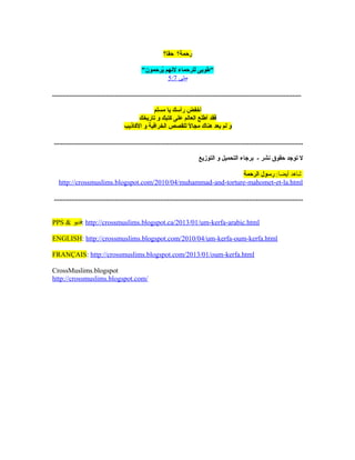 ‫حقا؟‬ ‫رحمة؟‬
‫يحرحمون‬ُ‫ر‬ ‫لهنهم‬ ‫للحرحماء‬ ‫طوبى‬
‫متى‬5:7
...............................................................................................................................................
‫أخفض‬‫رأسك‬‫يا‬‫مسلم‬
‫فقد‬‫أطلع‬‫العالم‬‫على‬‫كتبك‬‫و‬‫تاريخك‬
‫و‬‫لم‬‫يعد‬‫هناك‬‫ل‬ً ‫ل‬ ‫مجا‬‫للقصص‬‫الخحرافية‬‫و‬‫الكاذيب‬
...............................................................................................................................................
‫التوزيع‬ ‫و‬ ‫التحميل‬ ‫بحرجاء‬ - ‫هنشحر‬ ‫حقوق‬ ‫توجد‬ ‫ل‬
:‫أيضا‬ ‫شاهد‬‫الحرحمة‬ ‫رسول‬
http://crossmuslims.blogspot.com/2010/04/muhammad-and-torture-mahomet-et-la.html
...............................................................................................................................................
PPS  ‫:فديو‬ http://crossmuslims.blogspot.ca/2013/01/um-kerfa-arabic.html
ENGLISH: http://crossmuslims.blogspot.com/2010/04/um-kerfa-oum-kerfa.html
FRANÇAIS: http://crossmuslims.blogspot.com/2013/01/oum-kerfa.html
CrossMuslims.blogspot
http://crossmuslims.blogspot.com/
 