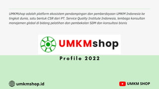 UMKMshop adalah platform ekosistem pendampingan dan pemberdayaan UMKM Indonesia ke
tingkat dunia, satu bentuk CSR dari PT. Service Quality Institute Indonesia, lembaga konsultan
manajemen global di bidang pelatihan dan pembekalan SDM dan konsultasi bisnis
P r o f i l e 2 0 2 2
umkmshop.id UMKM SHOP
 