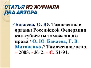 СТАТЬЯ  ИЗ ЖУРНАЛА ДВА АВТОРА Бакаева, О. Ю.  Таможенные органы Российской Федерации как субъекты таможенного права /  О. Ю. Бакаева, Г. В. Матвиенко  // Таможенное дело . –  2003 . -  № 2 . – С.  51-91 . 