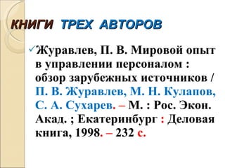 КНИГИ  ТРЕХ  АВТОРОВ Журавлев, П. В. Мировой опыт в управлении персоналом : обзор зарубежных источников /  П. В. Журавлев, М. Н. Кулапов, С. А. Сухарев . –  М. : Рос. Экон. Акад. ; Екатеринбург  :  Деловая книга, 1998 . –  232  с. 