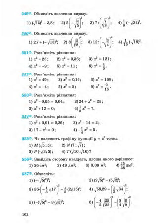 549®. Обчисліть значення виразу:
1) (д/Ї5)2 - 3,8; 2)5 3) 7:
г г-Л2
7
8
v • у
550®, Обчисліть значення виразу:
( r f
1) 2,7 + (- л/13?; 2 ) 8 /| ;
V' >
551® Розв'яжіть рівняння:
1 ) ^ = 2 5 ; 2) я2 = 0,36;
4) я? = - 9 ; 5) ж2 = 11;
552®. Розв'яжіть рівняння:
1) я2 = 49; 2) я2 = 0,16;
4) я2 = - 4 ; 5) я2 = 5;
3) 12:
4)|(-,/24 )2.
4)^(л/Ї9)2 -
3) = 121;
3) я2 = 169;
553®. Розв'яжіть рівняння:
1 ) ^ - 0 , 0 5 = 0,04; 2) 24 + я2 = 25;
3 ) ^ + 12 = 0; 4 ) ^ = 7.о
554®. Розв'яжіть рівняння:
1) ж2 + 0,01 = 0,26; 2 ) ^ - 1 4 = 2;
3) 17 - я2 = 0; 4 ) - і ^ = 5.
4
555®, Чи належить графіку функції у = я2 точка
l)M(ft;5); 2) N(7; ft);
3)P(-ft;3); 4)T(ftO;ftO)?
556®, Знайдіть сторону квадрата, площа якого дорівнює:
1) 36 см2; 2) 49 дм2; 3) 0,09 м2;
557®. Обчисліть:
і)(-(Л/5)2)2;
4)§|Д м2 .
3) 36-[-І^7 ] -U2ft5f;
2) (2ft? - (5-ftf;
4) ft9£9 + f|- д/34 I;
5) (-3ft?-3 (ft?; 6)
/ , ^ A
4 (25
5V32
V * У
З І8
4І9V
102
 