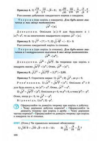 Ппиклаті4 1 /18 _ оч _ /20 _ І4 _ ft _ 2Приклад 4. 1) - у — - д/9 - 3,
Розглянемо добування квадратного кореня з квадрата.
Т е о р е м а (про корінь з квадрата). Для будь-якого зна-
чення а має місце тотожність
ft?=a.
Д о в е д е н н я . Оскільки І а |> 0 для будь-якого а і
І а |2= а2, то за означенням квадратного кореня ft2 =  а |.
Приклад 5. 1) ft* = 17 | = 7; 2) ^/(-З)2 = | - 31 = 3.
Розглянемо квадратний корінь із степеня.
Т е о р е м а (про корінь із степеня). Для будь-якого зна-
чення а і натурального значення k має місце тотожність
Д о в е д е н н я , д/а2* = yj(akf. За теоремою про корінь з
квадрата маємо ^(ак)2 = ак |. Отже, д/а2* = |а* |.
Приклад 6. д/ЇД1 = д/(1,72)2 = 11,72 | = 2,89.
Приклад 7. Спростити вираз: 1) д/а*2 ; 2) д/р® , де р < 0.
Р о з в' я з а н н я. 1) д/а*2 = д/(а®)2 = |а6 |. Оскільки а6 > 0
для будь-якого а, то І а6 |= а6. Отже, д/а*2 = а6 .
2) д/р® = дj(P3f = ІР3|- Оскількир< 0, тор3< 0, а тому |р3| = -р3 .
Отже, якщо р < 0, то д/р® = -р3.
В і д п о в і д ь . 1) а 6 ; 2) -р3.
Сформулюйте та доведіть теорему про корінь з добутку.
Ч_іУ • Чому дорівнює добуток коренів? • Сформулюйте та
доведіть теорему про корінь з дробу. • Чому дорівнює
частка коренів? • Сформулюйте та доведіть теорему про корінь
з квадрата та зі степеня.
570®. (Усно.) Чи правильно виконані обчислення:
l)ft^9 = ft6-ft = 4-3 = 12; 2) М =
106
 