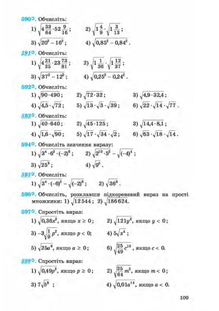 590®. Обчисліть:
4) д/о,852 - 0,842
2 )
4)
2) 772 -32;
5) ТЇЗ л/З л/39;
^ й ' И й '
3) д/202 - 162 ;
591®. Обчисліть:
1) /421-23^;
; V 25 81 '
3) д/372 - 122 ;
592®. Обчисліть:
1) ^90 -490;
4 ) ^ - 7 7 2 ;
593®. Обчисліть:
1) ^40 -640; 2) ^45-125;
4)7^6 >/90; 5) V17-V34-V2;
594®. Обчисліть значення виразу:
1)д/з4 -62 • С-2)6 ; 2 ) a / 2 1 0 - 5 2 - V ^ ;
3) V253 ; 4) д/95 .
595®. Обчисліть:
1)^34-(-6)2 - ^ М ) 6 ; 2)V36®.
596®. Обчисліть, розклавши підкореневий вираз на прості
множники: 1) ^12 544; 2) ^186624.
3)^/4,9-32,4;
6) д/22 -д/14 -д/77 .
3) д/14,4 • 8,1;
6) д/бЗ • д/Ї8 • д/14 .
597®. Спростіть вираз:
1) д/0,ЗбД якщо х > 0;
3) - З ^ У , якщо р < 0;
5) д/25а®, якщо а > 0;
598®. Спростіть вираз:
1) д/о,49р2, якщор > 0;
3) 7д/&® ;
2) д/і21у2, якщо у < 0;
4 ) 5 ^ ? ;
6) /Цс10, якщо с < 0.
2) ] Щ т 2 , якщо тп< 0;
 64
4) д/0,01а14, якщо а < 0.
109
 