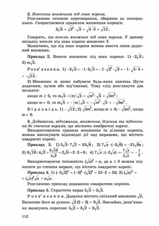 2. Внесення множника під знак кореня.
Розглянемо тотожне перетворення, обернене до поперед-
нього. Скористаємося правилом множення коренів:
2ft = ft-ft = ftr3 = ft2.
Говорять, що внесли множник під знак кореня. У даному
випадку внесли під знак кореня множник 2.
Зазначимо, що під знак кореня можна внести лише додат-
ний множник.
Приклад 2. Внести множник під знак кореня: 1) -2ft;
2) mft.
Р о з в ' я з а н н я . 1) -2 ft = - 1 • 2ft = - 1 • -ft• ft = -1 • ft-З =
= -ft2.
2) Множник т може набувати будь-яких значень (бути
додатним, нулем або від'ємним). Тому слід розглянути два
випадки:
якщо т > 0, то mft =mft = ftr? • ft = ftm2 ;
якщо m< 0, то mft = - mft = - ftn? -ft = - ftm2 .
В і д п о в і д ь . 1 ) - ft2; 2) ftm2, якщо m > 0; - ftm2, якщо
m< 0.
3. Додавання, віднімання, множення, ділення та піднесен-
ня до степеня виразів, що містять квадратні корені.
Використовуючи правила множення та ділення коренів,
можна виконувати відповідні дії над виразами, що містять
квадратні корені.
Приклад 3. 1) 5ft • ift = 35ft; 2) ift • (-3ft) = -2lfta ;
3) 8л/Ї8 : 4 f t = = 2ft = 2-3 = 6; 4) 7ftc:(-2ftc) = - 1 .
4^2 2ft 2
Використовуючи тотожність (ft)2 = а, де a > 0 можна під-
носити до степеня вирази, що містять квадратні корені.
Приклад 4. 1) (-5ft)2 = (-Sf (ftf = 25-2 = 50; 2) (ft)3 =
= (ft)2 ft = aft.
Розглянемо приклад додавання квадратних коренів.
Приклад 5. Спростити вираз 5ft + 3ft.
Р о з в ' я з а н н я . Доданки містять спільний множник ft.
Винесемо його за дужки: ft (5 + 3) = 8ft. Звичайно, розв'язан-
ня записують коротше: 5ft + 3ft = 8ft.
112
 