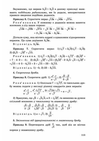 Зауважимо, що вирази 5д/2 і Зд/2 в даному прикладі нази-
вають подібними радикалами, ми їх додали, використавши
правило зведення подібних доданків.
Приклад 6. Спростити вираз yjl2а + д/48а - ^27а.
Р о з в ' я з а н н я . У кожному з доданків можна винести
множник з-під знака кореня:
у[Ї2а + д/48а - -J27a = • За + ^16 За -^9 За =
= 2 y[3а + 4у[3а - Зд/За .
Дістали суму, яка містить корені з однаковим підкореневим
виразом. Ця сума дорівнює З^/За.
В і д п о в і д ь . Зу[за.
Приклад 7. Спростити вираз: 1) (у/7 + 2у[3) (Jl - 2у[3);
2) (2д/5 - д/З)2 + л/ї5.
Р о з в' я з а н н я. 1) (V7 + 2yf3) ф - 2^/3) = (^7f - (2^3)2 =
= 7 - 4 - 3 = - 5 ; 2) (2^5 - J s f + j l 5 = (2^5)2 -2• 2^5 • у/з + ( f i f +
+Vl5 = 4 • 5 - 4Vl5 + 3 + Vl5 = 23 - Зд/їб.
В і д п о в і д ь . 1 ) - 5 ; 2 ) 2 3 - 3 y f l 5 .
4. Скорочення дробів.
Приклад 8. Скоротити дріб: 1) а ~J-; 2) ^ ^ .
а-у/7 3-V3
Р о з в ' я з а н н я . 1) Оскільки 7 = CN/T)2, то чисельник дро-
бу можна подати у вигляді різниці квадратів двох виразів:
а2-7 _ а2-(У7)2 _ _ g +
a-yjf a-^jl a-yjf
2) Врахуємо, що V6 = V2V3,a3 = (V3)2, та винесемо за дужки
спільний множник у чисельнику та знаменнику дробу:
л/6-Л/§" _ л^л/з-л/^ _ ^(л/з-і) _ УІ2 _ І2
З-у/З (V3)2-V3 л/ЗСл/З-І) л/з 3"
В і д п о в і д ь . 1) а + д/7; 2) ^ .
5. Звільнення від ірраціональності в знаменнику дробу.
Приклад 9. Перетворити дріб -у= так, щоб він не містив
V5
кореня у знаменнику дробу.
113
 