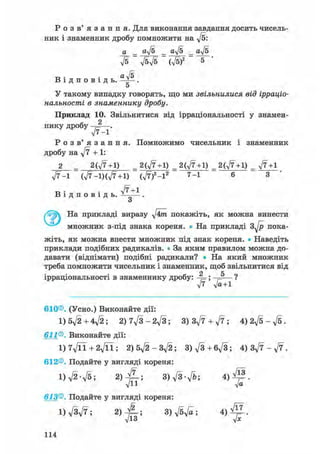 Р о з в ' я з а н н я . Для виконання завдання досить чисель-
ник і знаменник дробу помножити на ft:
а _ aft _ aft _ aft
В і д п о в і д ь .
ft ftft (ft)2 5
aft
5
У такому випадку говорять, що ми звільнилися від ірраціо-
нальності в знаменнику дробу.
Приклад 10. Звільнитися від ірраціональності у знамен-
нику дробу 2
л/7-1*
Р о з в ' я з а н н я . Помножимо чисельник і знаменник
дробу на ft + 1:
2 = 2(,/7+1) = 2(ft+1) _ 2(ft+1) _ 2(ft +1) _ ft+1
ft-1 (ft-l)(ft+1) (ft)2-l2 7-1 6 3 '
в • • ft+1В і д п о в і д ь . -Ї——.
о
На прикладі виразу ftm покажіть, як можна винести
множник з-під знака кореня. • На прикладі s f t пока-
жіть, як можна внести множник під знак кореня. • Наведіть
приклади подібних радикалів. • За яким правилом можна до-
давати (віднімати) подібні радикали? • На який множник
треба помножити чисельник і знаменник, щоб звільнитися від
ірраціональності в знаменнику дробу: ;
ft' ft+l
610®. (Усно.) Виконайте дії:
l)5ft+4ft; 2)7ft-2ft; 3) 3ft + ft; 4)2ft-ft.
611®. Виконайте дії:
l)7ftl+2ftl; 2) 5ft-3ft; 3)ft+6ft; 4) 3ft - f t .
612®. Подайте у вигляді кореня:
l ) f t - f t ; 3) ft-ft; 4 ) ^ 1 .
613®. Подайте у вигляді кореня:
1) ftft; 2) - J L ; 3) ftft; 4 ) ^ .
Л/13 у/х
114
 