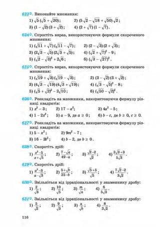 623®. Виконайте множення:
1) д/5 (л/5 + л/20); 2)(5V2-V18 + V50)a/2;
3) (1 - л/2) (3 + уІ2); 4)(2 + V7)(l-V7).
624®. Спростіть вираз, використовуючи формули скороченого
множення:
l ) ( V n + V 7 ) ( V n - V 7 ) ; 2)(2-V3)(2 + V3);
3) (2^/3 - д/б)(2д/з + -JS); 4) ф +
5) (д/2 - д/З)2 + 2д/б; 6) (д/З - л/27)2.
625®. Спростіть вираз, використовуючи формули скороченого
множення:
1) (л/Ї9 + л/З) (л/Ї9 - д/З); 2) (3 - д/2) (3 + д/2);
3) (4д/3 - д/Ї9)(4л/з + д/Ї9); 4) ( V 3 - V 5 ) 2 - 8 ;
5) (д/5 + д/2)2 - 2л/Ї0; 6) (д/бО - )2 .
626®. Розкладіть на множники, використовуючи формулу різ-
ниці квадратів:
1) де2 — 3; 2) 1 7 - а 2 ; 3 ) 4 а 2 - 5 ;
4 ) 1 - 2 а 2 ; 5) а - 9 , д е а > 0 ; 6) Ь - с, де Ь > 0, с > 0.
627®. Розкладіть на множники, використовуючи формулу різ-
ниці квадратів:
1) 5 - ж2; 2) 9/п2 - 7;
3) 16 - ЗЬ2; 4) b - 2, де b > 0.
628®. Скоротіть дріб:
п ^ - 5 . 2ч 7-Va. очл/^-2. 4 Ч2#+31 ) 7= > лп „ > «5і > 4 J „ І- •
x+V5 49-а -у/2 5V3
629®. Скоротіть дріб:
n а! -3 . 5 + д/& в очл/5+5. Л7ЛІ2~2
2 ) 2 5 ^ Ь '
630®. Звільніться від ірраціональності у знаменнику дробу:
« І 1
631®. Звільніться від ірраціональності у знаменнику дробу:
Ч; 3)7ь:
н е
 