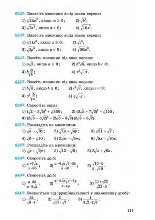 632®. Винесіть множник з-під знака кореня:
1
З
633®
1
З
634®
1
635®
1
636®
1
3
637®
1
4
638®
1
639®
1
640®
1
641®
1
д/іЗ/п2 , якщо т > 0; 2) д/б8;
VTO® , якщо а < 0; 4) д/ібя:7.
Винесіть множник з-під знака кореня:
д/ііл? , якщо х > 0; 2) д/с®;
д/2р® » якщо р < 0; 4) д/збтп9.
Внесіть множник під знак кореня:
a-J2, якщо а > 0; 2) 63д/5, якщо b < 0;
bjl', 4 )х3^х.
Внесіть множник під знак кореня:
Ьд/З , якщо b > 0; 2) c5y/7, якщо с < 0;
Ф Vyfy-
Спростіть вираз:
(д/2 - Зд/5)2 + д/ЗбО; 2) (Зд/2 + 7д/3)2 - д/Ї50;
(2І/З - Зд/2)2 - (2д/З - Зд/2) (2д/3 + 3^).
Розкладіть на множники:
д/а - д/За ; 2) ^ + 4р ; 3) д/21 + д/7 ;
д/б-д/ЇО; 5) 2д/йг - д/бпг; 6) д/^х - д/ЇОЇе.
Розкладіть на множники:
^ + ^ ; 2) д/42 - л/б; 3) Зд/а + д/ба .
Скоротіть дріб:
х+бл/х . „V a+6yjayjb+9b . „«
' а-9& 5 2-^10
Скоротіть дріб:
а-25 . х-4^+4у _ g ц + ^ 2
а-бл/а' зс-4у '
Звільніться від ірраціональності у знаменнику дробу:
V6-1 ' ^ лД1+^7 ' 3^-2^3 '
117
 