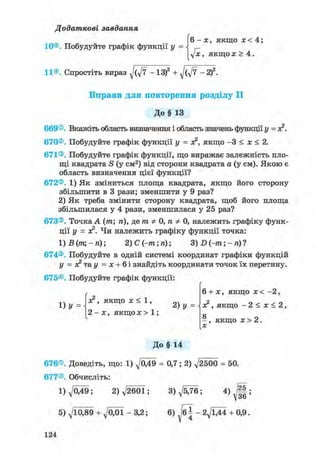 Додаткові завдання
(6-х, якщо х < 4;
г
yjx, якщо ж > 4.
11®. Спростіть вираз - ІЗ)2 + - 2)
Вправи для повторення розділу II
До§ 13669®. Вкажіть область визначення і область значень функції у = ас2.
670®. Побудуйте графік функції у = ас2, якщо - 3 < х < 2.
671®. Побудуйте графік функції, що виражає залежність пло-
щі квадрата S (у см2) від сторони квадрата а (у см). Якою є
область визначення цієї функції?
672®. 1) Як зміниться площа квадрата, якщо його сторону
збільшити в 3 рази; зменшити у 9 раз?
2) Як треба змінити сторону квадрата, щоб його площа
збільшилася у 4 рази, зменшилася у 25 раз?
673®. Точка А (т; п), де т Ф 0, п Ф 0, належить графіку функ-
ції у = ас2. Чи належить графіку функції точка:
1)В(тщ-п) 2) С (-m; п); 3) D (-m; - п) ?
674®. Побудуйте в одній системі координат графіки функцій
у = X т&у = х + Ы знайдіть координати точок їх перетину.
675®. Побудуйте графік функції:
л ч ас2, якщо ас < 1, оч
1) У =  2) у =
2 - х , якщо х > 1 ;
6 + ас, якщо ас < - 2 ,
ас2, якщо - 2 < х < 2,
а
- , якщо ас > 2.
До§ 14
676®. Доведіть, що: 1) д/049 = 0,7; 2) д/2500 = 50.
677®. Обчисліть:
1)^049; 2)V2601; 3)^5/76; 4 ) J | ;
5)Л/Щ89 + Л/О01-3,2; 6) /б| - 2Л/ЇД4 + 0,9.
124
 