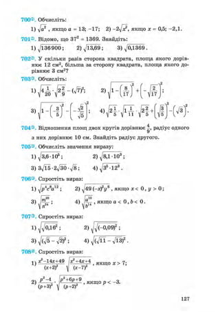 700®. Обчисліть:
1) yfa2 , якщо а = 13; -17; 2) -2л[э?, якщо х = 0,5; -2,1.
701®. Відомо, що 372 = 1369. Знайдіть:
1)^/136900; 2) ^/13,69; 3) ^/0,1369 .
702®, У скільки разів сторона квадрата, площа якого дорів-
нює 12 см2, більша за сторону квадрата, площа якого до-
рівнює 3 см2?
703®. Обчисліть:
D J ^ ^ I - C V T ) 2 ;
3) J l - А
{ л/5
v2
4 ) j 2 i . j l i . j 2 | + J | - f V 3 ) .З
5
v • у
704®. Відношення площ двох кругів дорівнює -, радіус одного
з них дорівнює 10 см. Знайдіть радіус другого.
705®, Обчисліть значення виразу:
1) д/3,6-105; 2) д/8,1103;
з) Зд/їб -гд/зо -л/в; 4) д/З5123.
706®. Спростіть вираз:
1) yjp4c8a12 ; 2) ^49 (-ж)2у6 , якщо ж < 0, у > 0 ;
3) ;
, 1 0
I п" V Ь
707®. Спростіть вираз
4) -— , якщо а < 0, b < 0.
1) Уд/оД^ ; 2) ^(-0,09)2 ;
3) ^(Vs - V2)2 ; 4) д/Сд/її - л/ЇЗ)2 •
708®, Спростіть вираз:
1}^14х+49 І*?+4х+4 о х > 7
(х+2)2  (х-1)2
(Р+ЗГ V (р +2)'
127
 