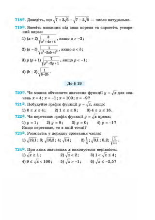 718®. Доведіть, що + 2ft - ^7 - 2ft — число натуральне.
719®. Внесіть множник під знак кореня та спростіть утворе-
ний вираз:
1) (х + 2) / „ 3 , якщо х > -2;
х?+ 4х+4
2) (а - Ь) 1 , якщо а < Ъ;
а -2ab+b
3)р(р + 1) І-;-?-—- , якщо р < - 1 ;
^р2+2р + 1
W-vJSb-
До§ 19
720®. Чи можна обчислити значення функції у = ftc для зна-
чень х = 4; х = -1; х = 100; х = - 9 ?
721®. Побудуйте графік функції у = ftc, якщо:
1) 0 < х < 4; 2 ) 1 < ж < 9 ; 3 ) 4 < ж < 1 6 .
722®. Чи перетинає графік функції у = ftc пряма:
1)у = 1; 2) у = 8; 3)y = 0; А) у =-11
Якщо перетинає, то в якій точці?
723®. Розмістіть у порядку зростання числа:
1) д/Ї9Д ; 3; д/їб^; 4; д/Ї4; 2) |; ^/ОД ; 0,2; ^ Г .
724®. При яких значеннях х виконується нерівність:
1) ftc > 1; 2) ftc <21 3)1< ftc < 4',
4) 9 < ftc< 100; 5) ftc > -1; 6) ft < - 2 , 5 ?
 