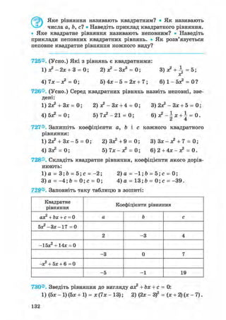 Яке рівняння називають квадратним? • Як називають
числа а, Ь, с? • Наведіть приклад квадратного рівняння.
• Яке квадратне рівняння називають неповним? • Наведіть
приклади неповних квадратних рівнянь. • Як розв'язується
неповне квадратне рівняння кожного виду?
725®. (Усно.) Які з рівнянь є квадратними:
1 ) л ? - 2 х + 3 = 0; 2) ас2 - Зх3 = 0; 3)х? +  = 5;
хг
4) 7х - я? = 0; 5) 4х - 5 = 2х + 7; 6 ) 1 - 5 ^ = 0?
726®. (Усно.) Серед квадратних рівнянь назвіть неповні, зве-
дені:
1)2Х2 + ЗХ = 0; 2) х2 - Зх + 4 = 0; 3) 2Х2 - Зх + 5 = 0;
4) бх2 = 0; 5) 7Х2 - 21 = 0; 6 ) ^ - | x + i = 0.
727®. Запишіть коефіцієнти а, b і с кожного квадратного
рівняння:
1) 2Х2 + Зх - 5 = 0; 2) Зх2 +9 = 0; 3 ) 3 x - x 2 + 7 = 0;
4) Зх2 = 0; 5) 7х - х2 = 0; 6) 2 + 4х - я? = 0.
728®. Складіть квадратне рівняння, коефіцієнти якого дорів-
нюють:
1)а = 3;Ь = 5 ; с = - 2 ; 2)а = - 1 ; Ь = 5 ; с = 0;
3)а = - 4 ; 6 = 0 ; с = 0; 4)а = 13;Ь = 0 ; с = - 3 9 .
729®. Заповніть таку таблицю в зошиті:
Квадратне
рівняння
Коефіцієнти рівняння
ах2 + Ьх + с = 0 а Ъ с
5х2 -3х-17 = 0
2 -3 4
-Ібх2 + 14х = 0
-3 0 7
—х2 + Бх + 6=0
-5 -1 19
730®. Зведіть рівняння до вигляду ах2 + Ьх + с = 0:
1) (5х- 1)(5х + 1) = х ( 7 х - 13); 2) (2х- З)2 = (х + 2 ) ( х - 7 ) .
132
 