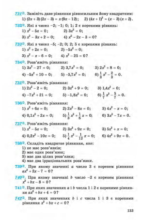 731®. Замініть дане рівняння рівносильним йому квадратним:
1) (2л; + 3) (2л; - 3) = ж(9ж-12); 2) (4х + І)2 = (х-3)(х + 2).
732®. Які з чисел -2; -1; 0; 1; 2 є коренями рівнянь:
1) я? - 5х = 0; 2)3з? = 0;
3)я?-Зх + 2 = 0; 4) я2 - 2зе - 3 = 0?
733®. Які з чисел -5; -2; 0; 2; 5 є коренями рівнянь:
1) з? + 2х = 0; 2 ) - 5 ^ = 0;
3 ) л ? - Л ; - 6 = 0; 4) з? - 2 5 = 0?
734®. Розв'яжіть рівняння:
1 ) 3 ^ - 2 7 = 0; 2) 3,7з? = 0; 3) 2з? + 8 = 0;
4) -5*2 + 10 = 0; 5) -5,7Л2 = 0; 6 ) | л ? - § = 0.
и О
735®. Розв'яжіть рівняння:
1 ) 2 ^ - 2 = 0; 2) Зл^ + 9 = 0; 3) 1,4л^ = 0;
4 ) - 7 ^ +21 = 0; 5) -1,8а2 = 0; 6 ) ^ л ? - | = 0.
736®. Розв'яжіть рівняння:
1) з? + 6х = 0; 2)2з?-8х = 0; 3)4з?-х=0;
4) ОДас2 + 2х = 0; 5 ) ^ + | х = 0 ; 6) Зл? - 7х = 0.
З 6
737®. Розв'яжіть рівняння:
1)з?-5х = 0; 2) Зз? + 9* = 0; 3) 5з? + х = 0;
4) 0,23с2 - 10л; = 0; 5) | л? - ^L л; = 0; 6)4л?+9л; = 0.
738®. Складіть квадратне рівняння, яке:
1) не має розв'язків;
2) має один розв'язок;
3) має два цілих розв'язки;
4) має два ірраціональних розв'язки.
739®. При якому значенні а число 3 є коренем рівняння
а£ +2х- 7 = 0?
740®. При якому значенні Ь число -2 є коренем рівняння
з? +Ьх- 8 = 0 ?
741®. При яких значеннях а і b числа 1 і 2 є коренями рівнян-
ня аз? + Ьх + 4 = 0 ?
742®. При яких значеннях Ь і с числа 1 і 3 є коренями
рівняння з? + Ьх + с = 0?
133
 