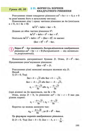 Vnnieu 4Q 40 § 21. ФОРМУЛА КОРЕНІВ
уроки 4», i>U КВАДРАТНОГО РІВНЯННЯ
Розглянемо повне квадратне рівняння ах? + Ьх + с = 0,аф0
та розв'яжемо його в загальному вигляді.
Помножимо ліву і праву частини рівняння на 4а (оскільки
а Ф 0, то і 4а Ф 0):
4а2х? + 4abx + 4ас = 0.
Додамо до обох частин рівняння Ь2:
4аV + 4аЬх + Ь2 +4ас =
Оскільки 4а2лс2 + 4abx + ft2 = (2ах + Ь)2, то маємо:
(2ах + b)2 =Ь2 - 4ас.
QВираз Ь2 - 4ас називають дискримінантом квадратного
рівняння аэ? + Ьх + с = 0 (дискримінант — від латинсько-
го розрізняючий).
Позначають дискримінант буквою D. Отже, D = Ь2 - 4ас.
Продовжимо розв'язування рівняння:
С2ax + bf = D.
Розглянемо різні можливі випадки залежно від D.
Нехай
1) D > 0. Тоді
2ах + b = Jd або 2ах + Ь = - у / Ь ,
2ах = -b + y[D або 2ах = -Ь - у[ї>,
(при діленні на 2а врахували, що 2а Ф 0).
Отже, якщо D > 0, то рівняння ах2 + Ьх + с = 0 має два
різних корені:
_-Ь+4Р _ -Ь-4Р
^-—to—1*2-—^—-
Коротко це можна записати так:
^ = 2а '
Це формула коренів квадратного рівняння.
2) D = 0. Тоді 2ах + Ь = 0; 2ах = - b, х = .
ctCL
135
 