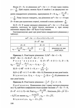 Якщо D = 0, то рівняння ах2 + Ьх + с = 0 має один корінь
х = - . Цей корінь можна було б знайти і за формулою ко-
„ Л -b + Jo
ренів квадратного рівняння, врахувавши D = 0: х^ = — v =
= - . Тому інколи говорять, що рівняння ах2 + Ьх + с = 0 приcXLD = 0 має два однакових корені, кожний з яких дорівнює - .
2а
3) D < 0. У цьому випадку рівняння ах2 + Ьх + с = 0 не має
коренів, оскільки не існує такого значення х, при якому
значення виразу (2ах + bf було б від'ємним.
Систематизуємо дані про розв'язки квадратного рівняння у
таблиці:
аж2 + &я + с = 0,
D = b2 - 4ас
D > 0 D = 0 Z> < 0
-Ь + у[Ъ -b-y[D
Xl~ 2а 'Ъ- 2a 2a
рівняння не має
розв'язків
Приклад 1. Розв'язати рівняння: 1) 2х* + 3JC + 1 = 0:
2) 9з? - бх + 1 = 0; 3) JC2 - 2х + 7 = 0.
Р о з в ' я з а н н я . 1) .0 = З 2 - 4 - 2 - 1 = 1; D > 0;
_ - 3 + л Д _ - 3 ± 1 _ 1 _ 1
% 4 - ї «і - 2 '
2)Д = ( - 6 ) 2 - 4 - 9 1 = 0 , х = - ^ = |;
3)-D=(-2)2-4-1-7 =4-68=-64< 0. Рівняння не має розв'язків.
В і д п о в і д ь . l)jcl = -l;j(2 = - ^ ; 2 ) j c = i ; 3 ) рівняння не
й О
має розв'язків.
Приклад 2. Розв'язати рівняння -4х?-4х + 1 = 0.
Р о з в ' я з а н н я . Помножимо ліву і праву частини рівняння
на (-7), щоб його коефіцієнти стали цілими числами: я2 + 4х - 7 = 0,
D = 42 - 4 • 1 • (-7) = 44. Тоді х12 = ~ 4 ± Л ^ . Оскільки ^44 = -11 =
Ct
= 2у[її ,то маємо = > = -2 + д/її.
Сі
В І Д П О В І Д Ь . Жц2 = - 2 ± д / ї ї .
1 3 6
 