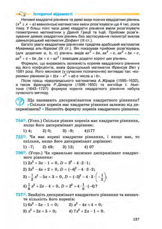 Історичні відомості
Неповні квадратні рівняння та деякі види повних квадратних рівнянь
(х2
+ х = а) вавилонські математики вміли розв'язувати ще 4 тис. років
тому. У більш пізні часи деякі квадратні рівняння вміли розв'язувати
геометрично математики у Давній Греції та Індії. Прийоми розв'я-
зування деяких квадратних рівнянь без застосування геометрії виклав
давньогрецький математик Діофант (III ст.).
Багато уваги квадратним рівнянням приділяв арабський математик
Мухаммед аль-Хорезмі (IX ст.). Він показував прийоми розв'язувань
(для додатних a, Ь, с) рівнянь видів ах2
= Ьх, ах2
= с, ах2
+ Ьх = с,
ах2
+ с = Ьх ,Ьх + с = ах2
і знаходив додатні корені цих рівнянь.
Формули, що виражають залежність коренів квадратного рівняння
від його коефіцієнтів, вивів французький математик Франсуа Вієт у
1591 році. Його висновок (у сучасних позначеннях) виглядає так: «ко-
ренями рівняння (а + Ь)х - х2
= аЬ є числа а і Ь».
Після праць нідерландського математика А.Жірара (1595-1632),
а також француза Р.Декарта (1596-1650) та англійця І. Нью-
тона (1643-1727) формула коренів квадратного рівняння набула
сучасного вигляду.
Що називають дискримінантом квадратного рівняння?
VJ-/ • Скільки коренів має квадратне рівняння залежно від ди-
скримінанта? • Напишіть формулу коренів квадратного рівняння.
754®. (Усно.) Скільки різних коренів має квадратне рівняння,
якщо його дискримінант дорівнює:
1 ) 4 ; 2 ) 0 ; 3 ) - 9 ; 4)17?
755®. Чи має корені квадратне рівняння, і якщо має, то
скільки, якщо його дискримінант дорівнює:
1) - 7 ; 2) 49; 3) 13; 4) 0?
756®. (Усно.) Чи правильно записано дискримінант квадрат-
ного рівняння:
1) 2з? + 3зс-1 = 0, D = З2 - 4 - 2 • 1;
2) Зя? - 4х + 2 = 0, D = (-4)2 - 4 - 3 - 2 ;
3 ) - 5х + 3 = 0, D = (-5)2 - 4 • 3
4) і х2 + 2х - 4 = 0, D = г2 + 4 • І • (-4) ?
о о
757®. Знайдіть дискримінант квадратного рівняння та визнач-
те кількість його коренів:
1 ) 6 ^ - 5 х - 1 = 0; 2) я2 - 4 х + 4 = 0;
3) з? + 2х + 5 = 0; 4 ) 7 ^ + 2 * - ! = 0.
137
 