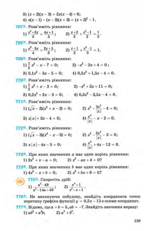 3
4
767®
1
768®
1
769®
1
З
770®
1
З
771®
1
З
772®
1
З
(х + 2)(х - 3) = 2х(х - 4) + 6;
х(х - 1) - (х - 3)(х + 3) = (х + 2)2 -1.
Розв'яжіть рівняння:
х2+2х_4х + 1. 2) х + 2 + х2'1
З 5 ' ' З 2 3 '
Розв'яжіть рівняння:
хг-Зх_2х+5. 2) X + 1 +*2'1 - 1
4 3 ' ' 2
Розв'яжіть рівняння:
±х?-х-7 = 0; 2) -я2 - 2х + 4 = 0 ;
а
ОДдс2 - Зх - 5 = 0; 4) О.бх2 + 1,5х - 4 = 0.
Розв'яжіть рівняння:
|х2 + ж - 3 = 0; 2) -я? + 2х + 11 = 0;
0,2л^ + 2х - 3 = 0; 4) 0,5^ - 2,5х - 4 = 0.
Розв'яжіть рівняння:
(ftc - 2)(х? + х - 2) = 0; 2 ) л ? - ^ - 4 = 0;
х|х|+Зх-4 = 0; 4) ^ - х - 2 = 0.х
Розв'яжіть рівняння:
(у[х-3)(Х?-Х-6) = 0; 2) о? - - 3 = 0;
х|х| - 4 х - 5 = 0; 4 ) ^ + 4 х - 1 2 = 0.
773®. При яких значеннях а має один корінь рівняння:
1) 2х^ + х - а = 0; 2) х2 - ах + 4 = 0?
774®. При яких значеннях b має один корінь рівняння:
1 ) 4 ^ - х + & = 0; 2) X +bx + 9 = 0?
v 775®, Скоротіть дріб:
а2-49 х3 + 1
1) " ; 2)
а2-14а+ 49 ' х?-х + 1 '
776®. Не виконуючи побудову, знайдіть координати точок
перетину графіка функції у = 0,2х - 15 з осями координат.
777®. Відомо, що а + b = Ъ,аЪ = -7. Знайдіть значення виразу:
1)ab2+a2b 2 )а2+Ь2.
139
 