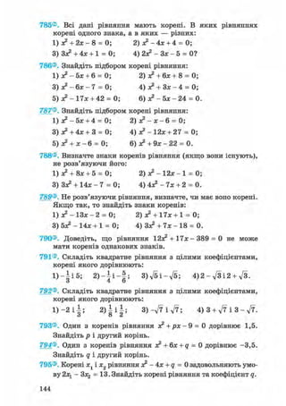 785®. Всі дані рівняння мають корені. В яких рівняннях
корені одного знака, а в яких — різних:
1) х2 + 2 х - 8 = 0; 2) х2 - 4 х + 4 = 0;
3) З*2 + 4х + 1 = 0; 4) 2л? - Зх - 5 = 0?
786®. Знайдіть підбором корені рівняння:
1) л? - 5х + 6 = 0; 2) х2 + 6х + 8 = 0;
3) х2 - 6х - 7 = 0; 4) ж2 + Зх - 4 = 0;
5) х2 - 17х + 42 = 0; 6) л? - 5х - 24 = 0.
787®. Знайдіть підбором корені рівняння:
1 ) х 2 - 5 х + 4 = 0; 2) х2 - х - 6 = 0;
3) л? + 4х + 3 = 0; 4) х2 - 12х + 27 = 0;
5) л? + х - 6 = 0; 6) х 2 + 9 х - 2 2 = 0.
788®. Визначте знаки коренів рівняння (якщо вони існують),
не розв'язуючи його:
1) х2 + 8х + 5 = 0; 2) х2 - 12х - 1 = 0;
3) Зх2 + 14х - 7 = 0; 4) 4л? - 7х + 2 = 0.
789®. Не розв'язуючи рівняння, визначте, чи має воно корені.
Якщо так, то знайдіть знаки коренів:
1) л? - ІЗх - 2 = 0; 2) х2 + 17х + 1 = 0;
3) бх2 - 14х + 1 = 0; 4) Зх2 + 7х - 18 = 0.
790®. Доведіть, що рівняння 12л? + 17х - 389 = 0 не може
мати коренів однакових знаків.
791®. Складіть квадратне рівняння з цілими коефіцієнтами,
корені якого дорівнюють:
1 ) - | і 5 ; 2) - і і - §; 3)fti-ft; 4)2 - fti2 + ft.
О 4 О
792®. Складіть квадратне рівняння з цілими коефіцієнтами,
корені якого дорівнюють:
1 ) - 2 і | ; 2 ) | і | ; 3)-ft і ft; 4)3 + fti3-ft.
793®. Один з коренів рівняння з? +рх- 9 = 0 дорівнює 1,5.
Знайдіть р і другий корінь.
794®. Один з коренів рівняння х2 +6х + <7 = 0 дорівнює -3,5.
Знайдіть q і другий корінь.
795®. Корені х1 і х2 рівняння х2 - 4х + q = 0 задовольняють умо-
ву 2х1 - Злз = 13. Знайдіть корені рівняння та коефіцієнт q.
144
 
