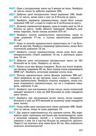 804®. Одне з натуральних чисел на 5 менше за інше. Знайдіть
ці числа, якщо їх добуток дорівнює 204.
805®. Добуток двох натуральних чисел дорівнює 180. Знай-
діть ці числа, якщо одне з них на 3 більше за друге.
806®. Знайдіть периметр прямокутника, якщо його площа
дорівнює 108 см2, а одна із сторін на 3 см більша за другу.
807®. Ділянку прямокутної форми, одна із сторін якої на 10 м
більша за другу, треба обнести парканом. Знайдіть дов-
жину паркана, якщо площа ділянки 375 м2.
808®. Знайдіть катети прямокутного трикутника, якщо їх
сума дорівнює 17 см, а площа трикутника дорівнює
35 см2.
809®. Один із катетів прямокутного трикутника на 7 см біль-
ший за другий. Знайдіть периметр трикутника, якщо його
гіпотенуза дорівнює 13 см.
810®. Знайдіть площу прямокутника, якщо сума його двох
непаралельних сторін дорівнює 14 см, а діагональ дорів-
нює 10 см.
811®. Добуток двох послідовних натуральних чисел на 181
більший за їх суму. Знайдіть ці числа.
812®. Кусок скла має форму квадрата. Коли від нього відріза-
ли смужку шириною ЗО см, його площа стала дорівнювати
2800 см2. Знайдіть початкові розміри куска скла.
813®. Площа прямокутного листа фанери дорівнює 300 дм2.
Лист розрізали на дві частини, одна з яких — квадрат, а
інша прямокутник. Знайдіть сторону квадрата, якщо сто-
рона отриманого прямокутника, що не є стороною квад-
рата, дорівнює 5 дм.
814®. Знайдіть три послідовних цілих числа, якщо потроєний
квадрат меншого з них на 242 більший за суму квадратів
двох інших.
815®. Знайдіть три послідовних цілих числа, якщо квадрат
більшого з них на 970 менший за подвоєну суму квадратів
двох інших.
816®. Сума кубів двох натуральних чисел дорівнює 468. Знай-
діть ці числа, якщо їх сума дорівнює 12.
817®. Дві дороги перетинаються під прямим кутом. Від пере-
хрестя доріг одночасно від'їхали два велосипедисти, один
у східному напрямі, інший — у північному. Швидкість
першого з них на 4 км/год більша за швидкість другого.
Через 2 год відстань між ними була 40 км. Яка швидкість
кожного велосипедиста?
147
 