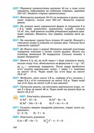 818®. Периметр прямокутника дорівнює 44 см, а сума площ
квадратів, побудованих на суміжних сторонах, дорівнює
244 см2. Знайдіть сторони прямокутника.
819®. Фотокартка розміром 10x15 см вставлена в рамку одна-
кової ширини, площа якої 204 см2. Визначте ширину
рамки.
820®. На ділянці землі прямокутної форми зі сторонами 8 м
і 6 м треба розмістити прямокутну клумбу площею
15 м2 так, щоб навколо клумби утворилася доріжка одна-
кової ширини. Визначте, яку ширину повинна мати до-
ріжка.
821®. На шаховому турнірі було зіграно 45 партій. Кожний з
учасників зіграв із кожним по одному разу. Скільки було
учасників турніру?
822®. До Нового року в родині Петренків кожний підготував
подарунок кожному з інших членів родини. Всього під
ялинкою виявилося 20 подарунків. Скільки чоловік в
родині Петренків?
823®. Висота Л (ум), на якій через t с буде підкинуте верти-
кально вгору тіло, обчислюється за формулою h = v0t - 5 А
де и0 — початкова швидкість. Після удару футболіста
м'яч полетів вертикально вгору, і через 1 с опинився
на висоті 10 м. Через який час м'яч буде на висоті
10,8 м?
824®. Футболіст, зріст якого 1,8 м, підбиває м'яч головою, і
через 0,4 с м'яч опиняється на висоті 3,8 м. Через який
час м'яч буде на висоті 4,25 м над землею?
825®. Сигнальна ракета, що випущена вертикально вгору, че-
рез 2 с була на висоті 40 м. Через який час ракета буде на
висоті 44,2 м?
826®. Розв'яжіть рівняння:
1) Зя? - 12 = 0; 2) 5х?-9х = 0;
3) Зя*-10я; + 3 = 0; 4 ) ^ + 4 * + 4 = 0.
827®. Складіть зведене квадратне рівняння, корені якого до-
рівнюють:
1) - 2 і 6; 2) - 7 і -3.
828®. Розв'яжіть рівняння:
1) (х + 2)2 = 5х - 7; 2) | з? - х - 5 = 0.
148
 
