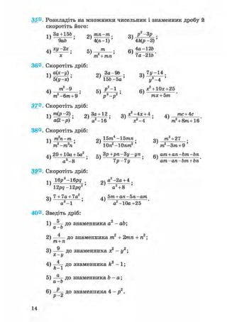 35®. Розкладіть на множники чисельник і знаменник дробу й
скоротіть його:
•.чЗа + 156. рч/пп-пг. оч р2-3р ,
' 9аЬ ' ' 4(га-1)' ' 4Цр-3)'
4v ху-2х. т . 4а-126
' X ' 'ттґЧ/ш*' ' 7а-216"
36®. Скоротіть дріб:
* V а(*-у). За-96 . оч 7у-14 .
'б(у-х)' ' 156-5а' ' у2 -4 '
4) т 2 ~ 9 • 5) j ? 2 ~1 • 6) ^ + 1 0 3 ; + 2 5
m2-6m + 9 ' р3-р2' тх + Ьт
37®. Скоротіть дріб:
1V т(р-2). За+ 12 . о дс2-4:с + 4 . дч тпс + 4с
± ; а ( 2 - р ) ' V - І б ' ' х?-4 ' ' т2 + 8т+1б'
38®. Скоротіть дріб:
1 т2п-т . оч 15т.4 -15тп . т3+27
„2 „З ' ^ - 2т -т п Юп -ІОпт, т -Зт + 9
4ч 20 + 10а + 5а2 . дч Зр+рп-Зу-уп . 0ч ат + ап-Ьт-Ьп
а3-8 ' 7р-7у ' ат-ап-Ьт + Ьп'
39®. Скоротіть дріб:
1ч 16j?3-16j?g рч а2-2а + 4 .
12рд-12рд2' а3 + 8 '
о 7 + 7а + 7а2 . 5т+ап-Ьп-ат
а3 -1 ' а2-10а+25
40®. Зведіть дріб:
1) — д о знаменника а2 -
а-Ь
- аЬ;
2) — — до знаменника т 2
т+п
+ 2игга + га2;
3) —— до знаменника я2
х-г/
- у 2 ;
4 з
4) —— до знаменника k
ft X - і ;
5) — д о знаменника Ъ -
а-Ь
а;
6) до знаменника 4 - 2
Р •
14
 