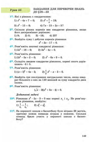 У тюк 55 ЗАВДАННЯ ДЛЯ ПЕРЕВІРКИ ЗНАНЬ
Р ДО § 20—23
1®. Які з рівнянь є квадратними:
1) з? - 4х + 7 = 0; 2) з? + 1 = 19;
З ) * 2 - 1 5 = 0; 4) 7 * - 1 3 = 2* +З?
2®. Скільки різних коренів має квадратне рівняння, якщо
його дискримінант дорівнює:
1) 9; 2) 0; 3) -16; 4) 23?
З®. Знайдіть суму і добуток коренів рівняння
+2х- 17 = 0.
4®. Розв'яжіть неповні квадратні рівняння:
1) 2з? - 18 = О, 2) Зз? - 4х = 0.
5®. Розв'яжіть рівняння:
1) 2з? - 5х + 2 = О, 2) з? - 6х + 9 = 0.
6®. Складіть зведене квадратне рівняння, корені якого дорів-
нюють - 3 і 5.
7®. Розв'яжіть рівняння:
1) (х + if = 4х - 5; 2)^з?-х-3 = 0.
8®. Знайдіть три послідовних натуральних числа, якщо квад-
рат більшого з них на 140 менший за суму квадратів двох
інших.
9®. Розв'яжіть рівняння:
(У* - 2)(я? + Зх - 4) = 0.
Додаткові задачі
10®. Рівняння зе2 - Ьх - 3 = 0 має корені х1 і х2. Не розв'язу-
ючи рівняння, знайдіть:
1) 1 +1; 2) +4-
x1 X2
11®. На першості школи з баскетболу було зіграно 28 матчів,
причому кожна команда зіграла з кожною. Скільки
команд брало участь у першості школи з баскет-
болу?
149
 