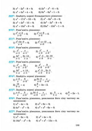 3) х4 - 2х? - 8 = 0; 4) 2х4 - л2 - 6 = 0;
5) х4 + 5л? +4 = 0; 6) 9л:4 - 6л? + 1 = 0.
869® Знайдіть корені біквадратного рівняння:
1) л:4 - 17л? + 16 = О, 2) л:4 - 6л? + 8 = 0;
3) л:4 + 2л? - 15 = О, 4) Зл:4 - 2х? - 8 = 0;
5) л;4 + Юх? +9 = 0; 6) 25х4 - Юх? + 1 = 0.
870®. Розв'яжіть рівняння:
1) ^ - « - 2 = 0; 2) я ? + х ~в = 0.; х+3 ' х-2
871® Розв'яжіть рівняння:
1) S+Zx-З = 0; 2) = 0.
х-4 х+3
872® Розв'яжіть рівняння:
1Л = х • 2) ^ = ^ •
' х+1 х+1 ' ' х-2 х-2 '
оч 2Х2 _ Зх-14 . ^ч Х2 -5 _ 2х-10
' х-1 1-х ' ' х-3 3-х '
873® Розв'яжіть рівняння:
2)— = — •
' х-2 х-2' ' х+3 х+3'
оч Зх^ _ х-14 . 4ч х2 —3 _ 2х-5
1-х ~ х-1 ' ' х-2 2-х •
874®. Знайдіть корені рівняння:
і ч х-3 _ 8 . оч 2х-3 _ х .L > — 1ГГ5'х х+3' х+2 х+6'
3) = за 4) - = Зх + 2.3-х х
875®, Знайдіть корені рівняння:
х х+2 ' х+3 х+1 4-х х
876®. Розв'яжіть рівняння, розклавши його ліву частину на
множники:
1) х3 - 4х = 0; 2) х3 + 9х = 0;
3) 4х4 - л? = 0; 4) х3 + л? - бх = 0.
877® Розв'яжіть рівняння, розклавши його ліву частину на
множники:
1) х3 - 9х = 0; 2) х3 + 4х = 0;
3) 16х4 - л? = 0; 4) х3 + л? - 12х = 0.
159
 