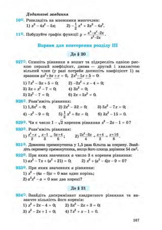 Додаткові завдання
10©. Розкладіть на множники многочлен:
1)х3-4х?-5х; 2 ) - і * 4 + Зх3-4х?.
Сі
„2
11®. Побудуйте графік функції у = ——.
ог-2х
Вправи для повторення розділу III
До § 20
927®. Спишіть рівняння в зошит та підкресліть однією рис-
кою перший коефіцієнт, двома — другий і хвилястою
вільний член (у разі потреби допишіть коефіцієнт 1) за
зразком ах?+Ьх + с = 0, 2х?~ їх + 5 = 0:
1) 7х? - Зх + 5 = 0; 2) -2х? + * - 4 = 0;
3) Зх + х2 - 7 = 0; 4) Зх2 = 0;
б) 2л? - 7 = 0; 6) 2х + бх2 = 0.
928®. Розв'яжіть рівняння:
1) 1.8Х2 = 0; 2) 2Х2 - 32 = 0; 3) бх2 - 7х = 0;
4) -х2 - 9 = 0; 5) І х2 + 8х = 0; 6) Зх2 - 15 = 0.
Сі
929®. Чи є число 1 - ft коренем рівняння х 2 - 2 х - 1 = 0?
930®. Розв'яжіть рівняння:
1  х2+х , х-1 _ 5х+4 . 2х2-3х , х+4 _ х+16
1}
-2~+
~3 6 ~ ' + 8
931®. Довжина прямокутника у 1,5 раза більша за ширину. Знай-
діть периметр прямокутника, якщо його площа дорівнює 54 см2.
932®. При яких значеннях а число 3 є коренем рівняння:
1) ах? - 7х + (а2 + 21) = 0; 2) х? + (а2 - 4)х - 9 = 0?
933®. При яких значеннях а рівняння:
1) х2 - (4а - 5)х = 0 має один корінь;
2) а2х2 - а = 0 має два корені?
До§ 21
934®. Знайдіть дискримінант квадратного рівняння та ви-
значте кількість його коренів:
1) х? + 2х - 4 = 0; 2) Зх2 - 2х + 3 = 0;
3) х2 - 2х + 1 = 0; 4) 7х? + х - 1 = 0.
167
 