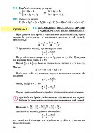 51®. Розв'яжіть систему рівнянь:
їх + 3у=2, ГЗх + 2у =2,
[Зж -2у = 17; [7х -2у = -22.
52®. Спростіть вираз:
1) (2х + 3у)2 - (х + 7у)(4х - у); 2) (т + 3)(ттг2 - 5) - т(т - 4f.
У поки 5 6 § 3. ДОДАВАННЯ І ВІДНІМАННЯ ДРОБШ
У ' З ОДНАКОВИМИ ЗНАМЕННИКАМИ
Щоб додати два дроби з однаковими знаменниками, треба
додати їх чисельники, а знаменник залишити той самий.
Наприклад:
_3_ +JL = 3±5 =
11 11 11 1 1 '
У буквеному вигляді це записують так:
а+b_a+b
с с с
Ця рівність справджується для будь-яких дробів. Доведемо
цю рівність (при умові С Ф 0).
Нехай - = р і - = а. Тоді за означенням частки а =ср і b = cq.
с с
Маємо:
a + b = ср + cq = с(р + q).
Оскільки сф 0, то, використовуючи означення частки, ді-
станемо:
p+q =
с
Отже, якщо с Ф 0, то
а+ Ь_а + Ь
с с с
Маємо правило додавання дробів з однаковими знаменниками:
©щоб додати дроби з однаковими знаменниками, треба
додати їх чисельники, а знаменник залишити той самий.
Приклад 1. ^ + ¥ = = |Р = .
2х 2х 2х 2х х
Аналогічно можна довести тотожність
а Ь _ а -Ь
с с с '
на основі якої виконується віднімання дробів з однаковими
знаменниками.
16
 