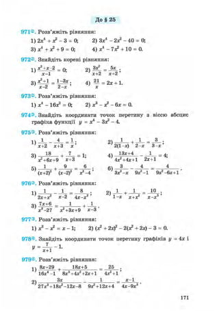 До§ 25
971®. Розв'яжіть рівняння:
1) 2х4 + л? - 3 = О, 2) Зх4 - 2л? - 4 0 = О,
3) х4 + л* + 9 = 0; 4) х4 - 7л? + 10 = 0.
972®, Знайдіть корені рівняння:
і  х 2 + х - 2 _ л. оч Зх2 _ 5х .
х - 1
3 ) х Ч і = 1^3х 4) — = 2х + 1.
' х - 2 2 - х х
973® Розв'яжіть рівняння:
1) х4 - Ібх2 = 0; 2) х3 - х2 - бх = 0.
974®. Знайдіть координати точок перетину з віссю абсцис
графіка функції у = х4 - Зх2 - 4.
975® Розв'яжіть рівняння:
іч_1 4_ _ 1 . о 1 , 1 _ 3 .
х+2 х+3 х ' 2(1-х) 2 - х 3 - х '
3) 1 8 + _Z_ = 1- 4) 1 3 * + 4 - = 4-
Х2+6Х+9 Х+3 ' 4х2 +4х+1 2Х+1
5ч 1 , 9 _ 6 . 6ч З _ 4 _ 4
(х+2)2 (х-2)2 х2 —4 Зх2 -х Э х 2 - ! 9х2 -6х+1 '
976®. Розв'яжіть рівняння:
1 - 1 0 *2Х+Х2 ж-2 4 х - х 3 ' 1 - х Х+Х2 х - х 3 '
gv 7х+6 _ 1 + 1
х 3 - 2 7 х2 +Зх+9 Х - 3 '
977®, Розв'яжіть рівняння:
1) х3 - л? = х - 1; 2) (л? + 2xf - 2(л? + 2х) - 3 = 0.
978®, Знайдіть координати точок перетину графіків у = 4х і
у = 1-и х+1
979®, Розв'яжіть рівняння:
^ 8х+29 + 18х+5 _ 25 .
2)
1 6 х 4 - 1 8х3 +4х2 +2х+1 4Х2+1 '
Зх 1 х - 1
27х3 + 1 8 х 2 - 1 2 х - 8 9Х2 + 12Х+4 4х-9х3 '
171
 