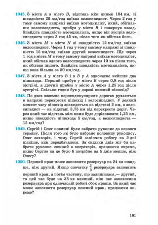 1045. З міста А в місто В, відстань між якими 164 км, зі
швидкістю 20 км/год виїхав велосипедист. Через 2 год у
тому самому напрямі виїхав мотоцикліст, який, обігнав-
ши велосипедиста, прибув у місто В і повернув назад.
Знайдіть швидкість мотоцикліста, якщо він зустрів вело-
сипедиста через 2 год 45 хв, після того як обігнав його.
1046. З міста М в місто N зі швидкістю 12 км/год виїхав
велосипедист. Через 1 год у тому самому напрямі зі швид-
кістю 15 км/год виїхав другий велосипедист. Ще через
1 год з міста М в тому самому напрямі виїхав мотоцикліст,
який обігнав одного велосипедиста через 10 хв після того,
як обігнав іншого. Знайдіть швидкість мотоцикліста, як-
що вона більша за 50 км/год.
1047. З міста А у місто Б і з В у А одночасно вийшли два
пішоходи. Перший прибув у місто Б через 0,8 год після
зістрічі, а другий прибув у місто А через 1,25 год після
зустрічі. Скільки годин був у дорозі кожний пішохід?
1048. По двох взаємно перпендикулярних дорогах рухаються
в напрямі перехрестя пішохід і велосипедист. У деякий
момент часу пішохід знаходиться на відстані 2 км, а вело-
сипедист — на відстані 3,75 км від перехрестя доріг. Че-
рез який час відстань між ними буде дорівнювати 1,25 км,
якщо швидкість пішохода 5 км/год, а велосипедиста —
15 км/год?
1049. Сергій і Олег повинні були набрати рукопис до певного
терміну. Після того як було набрано половину рукопису,
Олег захворів, і тому Сергій закінчив роботу на 2 дні
пізніше, ніж передбачалося. За скільки днів міг би на-
брати рукопис кожний з операторів, працюючи окремо,
якщо Сергію на це було б потрібно на 5 днів менше, ніж
Олегу?
1050. Перший кран може заповнити резервуар на 24 хв швид-
ше, ніж другий. Якщо спочатку | резервуара заповнить
о
перший кран, а потім частину, що залишилася,— другий,
то цей час буде на 33 хв менший, ніж час заповнення
резервуара при одночасній роботі обох кранів. За який час
може заповнити резервуар кожний кран, працюючи ок-
ремо?
181
 