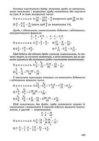 Основна властивість дробу: величина дробу не зміниться,
якщо чисельник і знаменник дробу помножити або поділити
на одне й те саме натуральне число.
П р и к л а д и . 1 ) М = = v (скоротили дріб Ш на 5);
20 20:5 4 20
Я 3 *2 6 Я2) у = — = ^ (звели дріб ^ до знаменника 14).
Дроби з однаковими знаменниками додають і віднімають,
використовуючи формули:
а + Ь _ а+Ь ^ a b _ a-b
с с с с с с
П р и к л а д и . = 2 ) 1 1 - А = 1|;
3 ) 2 І + 7 | = 9 | ; 4 ) Г А _ 2 ^ = 5 А .
Щоб додати або відняти дроби з різними знаменниками, їх спо-
чатку зводять до спільного знаменника, а потім виконують дію за пра-
вилом додавання або віднімання дробів з однаковими знаменниками.
П р и к л а д и . і Й Л = 5 і ? = 1 4 = 7 ;
^ 6 10 30 ЗО 15
3.
2 , 7 _ _ 5 _ = 2 1 - 1 0 = 11
' 8 12 24 24 '
У наступних прикладах показано, як виконують додавання
і віднімання мішаних чисел.
П р и к л а д и . 1 ) 5 | + 2 | = 7 ^ = 7 І | = 8 ^ ;
' 5 4 20 20'
3) 5% - Н = З-»- - М = 22б^15 = 2 11
' 9 6 18 18 18 18
Щоб помножити два дроби, треба помножити окремо їх
чисельники і знаменники й перший добуток записати чисель-
ником, а другий — знаменником:
а шс _ ас
b' d bd'
і 7
тт п 5 14 ^14 7П р и к л а д и . l ) 5 . _ = _ = _ ;
4 З
очіт.З _ 7 .3 _ 7-3 21 _ 4 1 .
' 5 1 5 1-5 5 5 '
183
 