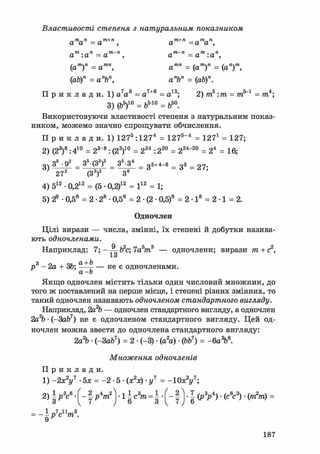 Властивості степеня з натуральним показником
атап=ат+п, ат+п =атап,
ат :ап = ат~п , ат~п=ат:ап,
(ат)п = атп, атп = (ат)п = (ап)т,
(аЬ)п = апЪп, апЬп = (аЬ)п.
П р и к л а д и . 1) a7as = а7+8 = а15; 2)т5:т = тп5"1 = т4;
3) (ь5)10 = ь5'10 = ь50.
Використовуючи властивості степеня з натуральним показ-
ником, можемо значно спрощувати обчислення.
П р и к л а д и . 1) 1275 :12 74 = 1275"4 = 127і = 127;
2) (23)8:410 = 23 '8 : (22)10 = 224 : 220 = 224"20 = 24 = 16;
3 ) З5
• 92
= 35
(32
)2
= 3 ^ = 35+4-б = Зз = 2 7 .
272
(З3
)2
З6
4) 512 • 0,212 = (5 • 0,2)12 = І12 = 1;
5) 2® • 0,58 = 2 -28 • 0,58 = 2 • (2 • 0,5)8 = 2 • І8 = 2 • 1 = 2.
Одночлен
Цілі вирази — числа, змінні, їх степені й добутки назива-
ють одночленами.
Наприклад: 7; - Ь2с; 7а5т3 — одночлени; вирази т + с2,
р3 -2а + 3b; — н е є одночленами.
а-Ь
Якщо одночлен містить тільки один числовий множник, до
того ж поставлений на перше місце, і степені різних змінних, то
такий одночлен називають одночленом стандартного вигляду.
Наприклад, 2а% — одночлен стандартного вигляду, а одночлен
2а% • (-3ab7) не є одночленом стандартного вигляду. Цей од-
ночлен можна звести до одночлена стандартного вигляду:
2а2& • (-ЗаЬ7) = 2 • (-3) • (а2а) • (ЬЬ7) = -6а%8.
Множення одночленів
П р и к л а д и .
1) -2х2у7 5Х = -2 -5- (Х2Х) • у7 = -10х3у7;
2) § Р3с8 • 1 А г 2 ) ^•:1 Іс3т -= | • 1 j ••7-(р3р4) • (Л3 ) • (т2т) =
= -Ь7спт3.
9
187
 