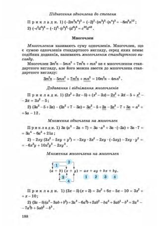 Піднесення одночлена до степеня
П р и к л а д и . 1) (-2m3n4)3 = (-2)3- (лі3)3- (ге4)3 = -8т9п12;
2) (-с5<і8)6 = (-1)6- (с5)6- (d8)6 = c30d48.
Многочлен
Многочленом називають суму одночленів. Многочлен, що
є сумою одночленів стандартного вигляду, серед яких немає
подібних доданків, називають многочленом стандартного ви-
гляду.
Многочлен Зт2п - 5тп2 + 7т2п + тп2 не є многочленом стан-
дартного вигляду, але його можна звести до многочлена стан-
дартного вигляду:
Зт2п - 5тп2 + 7т2п + тп2 = 10т2п - 4тп2.
Додавання і віднімання многочленів
П р и к л а д и . 1) (2а? + Зх-5) + (а? - Зх) = 2а? + Ш - 5 + а? -
— — Зл^ — 51
2) (За2 - 5 + 2а) - (2а2 + 7 - За) = За? - 5 + 2а - 2а? - 7 + За = а2 +
+ 5а - 1 2 .
Множення одночлена на многочлен
П р и к л а д и. 1) За (а3 - 2а + 7) = За • а3 + За • (-2а) + За • 7 =
= За4 - 6а2 + 21а ;
2) - 2ху (За? - Ьху + у2) = -2ху • За? - 2ху • (-5ху) - 2ху • у2 =
= -6xsy + 10х?у2 - 2ху3 .
Множення многочлена на многочлен
f l 2 1
^ U
(а + Ь) (х + у) = ах + ау + Ьх + Ьу.
М
Л
1 2 3 4
П р и к л а д и . 1) (За: - 5) (х + 2) = За? + 6а: - 5а: - 10 = За? +
+ х- 10;
2) (2а - Ъ) (а2- ЗаЪ + tf) = 2a3 -6а%+2аЬ2 - Ъа2 + Зай2 - Ъ3 = 2а3 -
- 7а?Ь + бай2 - Ь3.
188
 
