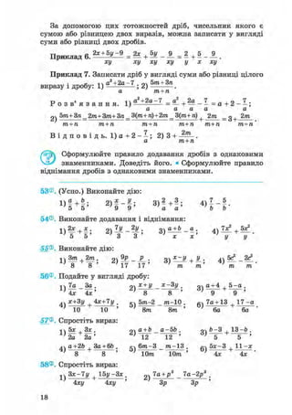 За допомогою цих тотожностей дріб, чисельник якого є
сумою або різницею двох виразів, можна записати у вигляді
суми або різниці двох дробів.
Приклад 6 . 2 * + 5 у - 9 = 2 * + 5 у _ 9_ = 2 + 5 _ j 9 _ .
ху ху ху ху у х ху
Приклад 7. Записати дріб у вигляді суми або різниці цілого
• , . -і  а2+2а-7 . о бт + Зпвиразу і дробу: 1) ; Z) .
а т+п
Р о з в ' я з а н н я . ра2 +2а-7 = J + 2а _ 7 = д + 2 _ 7 .
а а а а а
2ч 5т+ Зп_2т+ 3т+ 3п _ 3(т+ п)+2т_ 3(m+ п) + 2т _ g+ 2т
т + п т + п т + п т+п т+п т+п
В і д п о в і д ь . 1) а + 2 - - ; 2) 3 + 2/п
а т+п
Сформулюйте правило додавання дробів з однаковими
знаменниками. Доведіть його. • Сформулюйте правило
віднімання дробів з однаковими знаменниками.
53®. (Усно.) Виконайте дію:
« М » 2 >!-f; 3 ) ! + ! ; 4 > Н -
54®. Виконайте додавання і віднімання:
1)2* + * ; 2) — - — ; 3) <*±Ь_ _ я . 4 ) 1 ^ + 5*!.
5 5 3 3 х х У У
55®. Виконайте дію:
о о 17 17 m m m m
56®. Подайте у вигляді дробу:
іч 7а За. ох + У х~3 У. о а + 4 , 5 - а .
4v дс+Зу 4*+7у . 5т-2 _ т-10 . 7а+ 13 1 7 - а
' 10 10 ' ' 8т 8т ' ' 6а 6а
57®. Спростіть вираз:
t5x.3x. Qa + b a-5b. Qb-3.13-b.
2a 2a ' ^2 ~ І 2 " ' " б " +
'
a+2b 3a + 6b . g 6m-3 _ m-13 . g 5 * - 3 , 11 -x
' 8 8 ' ' 10m 10m ' ' Ax 4x '
58®. Спростіть вираз:
^ 3x-7y | 1 5 y - 3 x . 7a+p3 7a-2j?3 .
4xy 4xy ' 3p 3p '
18
 