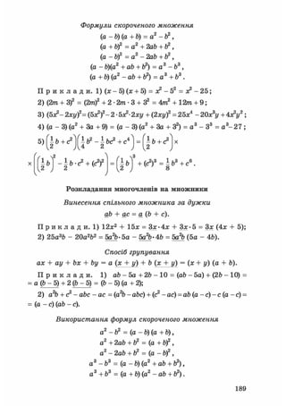 Формули скороченого множення
(а - b) (а + b) = а2 - ft2,
(а + b)2 = а2 + 2ab + ft2,
(а - Ь)2 = а2 - 2аЬ +1?,
(а - Ь)(а2 +аЬ + б2) = а3 -Ь3,
(a + b) (а2 - ab + = а3 + Ь3.
П р и к л а д и. 1) (х - 5) (х + 5) = ж2 - 52 = ж2 - 25;
2) (2т + З)2 = (2т)2 +2-2m-3 + 32=4m2 + 12т + 9 ;
3) (5я?- 2ху)2= (бх2)2- 2 • бх2-2ху + (2ху)2 = 25х4 - 20х3у + 4х2у2 ;
4) (а - 3) (а2 + За + 9) = (а - 3) (а2 + За + З2) = а3 - З3 = а3 -27 ;
Ґ Л ^
ІЬ+С2
(  2
X (-ь)
12 J
±Ь + (с2)3 = і ba + с°.1 Ї.З
Розкладання многочленів на множники
Винесення спільного множника за дужки
ab + ас = а(Ь + с).
П р и к л а д и . 1) 12х2 + 15х = Зх>4х + Зх- 5 = Зх (4х + 5);
2) 25а3Ь - 20а2Ь2 = 5а%-5а - 5а^-4Ь = 5а% (5а - 4Ь).
Спосіб групування
ах + ау + Ьх + by = а (х + у) + Ь (х + у) = (х+ у) (а + Ь).
П р и к л а д и . 1) аЬ - 5а + 2& - 10 = (ab - 5а) + (2Ь - 10) =
= а (Ь - 5) + 2 (Ь - 5) = (Ь - 5) (а + 2);
2) а2Ь + с2 - аЬс - ас = (a2b - abc) + (с2 - ас) = аЬ (а - с) - с (а - с) =
= (а -с) (ab - с).
Використання формул скороченого множення
а2 - ft2 = (а - b) (а + Ь),
а2 +2аЬ + Ь2 = (а +Й)2,
а2 - 2а6 + b2 = (а - bf,
а3 -Ь3 = (a- b) (а2 + ab + ft2),
а3 + b3 = (а + b) (а2 - ab + Ь2).
189
 