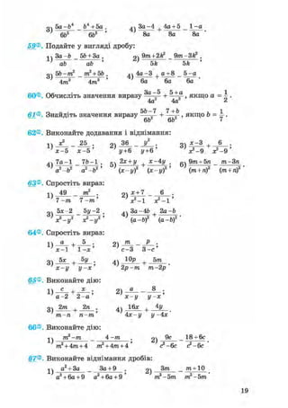 о 5a-b* _ ft4 + 5a . дч 3a-4 4a + 5 _ 1 -a
} 6ft6 6ft5 ' ' 8a 8a 8a '
59®. Подайте у вигляді дробу:
ч ч 3a-ft _ 5ft + За . 2 ) 9 т + 2 f t - Q m 3fe2 •
' ab ab ' ' 5k 5k '
o 5b-m2 _ m2 + 5b . ^ч 4a-3 + a + 8 _ 5 -a
4m3 4m3 ' 6a 6a 6a
60®. Обчисліть значення виразу 3 a ~ 5 + , якщо a = ^ .
4a 4a ^
rj rj ^ <
61®. Знайдіть значення виразу 2 + —-2 » якщо b = — .6b 6b <
62®. Виконайте додавання і віднімання:
лл х? _ 25 . 9ч 36 _ У2 . оч дс-З , 6 .
х^5 х - 5 ' ' у+6 у+6 ' л^-9 3^-9 '
4ч 7 a - 1 _ 7ft-1 . кч 2* +у х-4у . „ч 9/га + 5я _ т-Зп
a2-b2 a2 ft2' (х-у)2 (х-і/)2 ' ( т + /і)2 (яг + л)2
63®. Спростіть вираз:
і ч 49 _ тп2 . о) * + 7 _ 6 .
7 -т 7 - і » ' V - 1
оч 5х-2 5у -2 4ч За -4Ь 2а-Ь
^ V - y 2 х 2 -*, 2 ' a-ft)2 (а-Ь)2 '
64®. Спростіть вираз:
-і  а , 5 . о т _ Р .
с-3 3-е'
3) 5 * + J>iL. 4) +
х-у У~х' 2р-т т-2р'
65®. Виконайте дію:1) С + 2) U 8 '
а - 2 2 - а х-у у-х
3) 2 т + 2 п ; 4) 1 6 х + 4 у
1 ' ~л т~ •тп-п п-тп 4х-у у- 4х
66®. Виконайте дію:
j j m2-m _ 4 -тп 2) _ 18 + 6с
m2 + 4m + 4 m2 + 4m + 4 ' <?-§с с2-6с
67®. Виконайте віднімання дробів:
a2 + 3a _ За+ 9 . g) _ ^ + 1 0
а2 + 6а+9 а2 + 6а + 9 ' т2-5т, т2 -5т
19
 