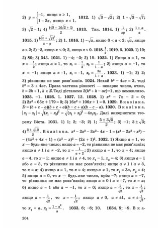 2 ) Г-1 якщож>1, 1 0 1 2 1 } ^ 2 ) 1 +
1 - 2л:, якщо х< 1.
3) л/2-1; 4) Ь/З + 1)(л/2 + 1) ^1 0 1 3 Т а к 1 0 1 4 і) J _ ; 2 ) 1 ± « .
2 ху а
1015. 1 ) + ^ ; 2) 1. 1016. 1) -л/а, якщо 0 < а < 2; ft, якщо
Х-у
а > 2; 2) -2, якщо л: < 0; 2, якщо х>0.1018. - . 1019. 6. 1020.1) 19;
2
2) 80; 3) 343. 1021. 1) -4; -3; 2) 19. 1022. 1) Якщо а = 1, то
х = - - ; якщо а Ф 1, то я. = - - , я» = 1 ; 2) якщо а = -1, то
2 2 1 - а
я; = -1; якщо а * -1, я^ = -1, я^ = 1023. 1) -1; 2) 2;
1 + а
3) рівняння не має розв'язків. 1024. Нехай b2 - 4ас = 3, тоді
Ь2 = 3 + 4ас. Права частина рівності — непарне число, отже,
b = 2k + 1, k є Z. Тоді дістанемо 2(k2 + k - ac)=1, що неможливо.
1025. -1. 1026. 1. 1027. 12. 1028. 1) я;2 - 7x - 2 = 0;
2) 2x2 + 65x + 179 = 0; 3) Ібя;2 + Юбя; + 1 = 0.1029. В к а з і в к а .
D = (b + c -a)(b + с + a)(b - с + a)(b - с - a). 1030. В к а з і в к а .
I я^ - Яд I = ^/(rq - x^f = я^ + Я2)2 - 4x1x2. Далі використати тео-
рему Вієта. 1031. 1) 1; 2; -3; 2) 1; 5 ± ^ ; 3) -1; 3 ± л/3;
4) 3 ± ^ . В к а з і в к а , х4 - 2я;3 - Зя:2- 4я: - 1 = (я:4 - 2я:3 + х2) -
2
- (4х2 + 4х + 1) = (я:2 - я;)2 - (2л; + І)2. 1032. 1) Якщо а = 1, то
х — будь-яке число; якщо а = -2, то рівняння не має розв'язків;
якщо а Ф 1 і а Ф -2, то х = ——; 2) якщо а = 1, то х = 4; якщо
а + 2
а = 4, то х = 1; якщо а Ф На Ф 4, то xt = 1, х2 = 4; 3) якщо а = 1
або а = 3, то рівняння не має розв'язків; якщо а Ф 1 і а Ф З,
то х = а; 4) якщо а = 1, то л; = 4; якщо а Ф 1, то х1 = 3а, х2 = 4;
5) якщо а = 0, то х — будь-яке число, крім -7; якщо а = -7,
то рівняння не має розв'язків; якщо а Ф 0 і а Ф -7, то х = а;
6) якщо а = 1 або а = -1, то я: = 0; якщо а = ^ , то х = ^ ;
л/2 42
якщо а = , то х = якщо а Ф 0, а Ф ±1, а Ф±^=,
л/2 л/2 V2
то я;, = а, Л2 = . 1033. 6; -6; 10. 1034. 9; -9. В к a-
а
204
 