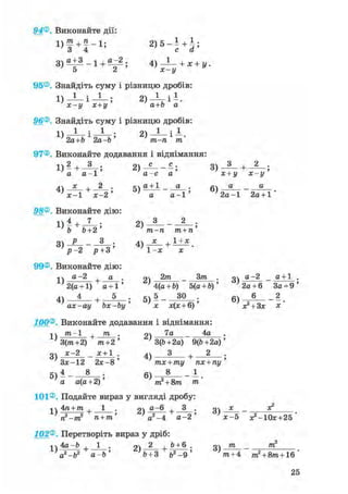94®. Виконайте дії:
D f + f - i ; 2 ) 5 - І + і ;
3 ) о + 3 _ 1 + о _ 2 ; 4 ) _ 1 _ + х + у .
95®. Знайдіть суму і різницю дробів:
1) — І — ; 2 ) ^ - і
х-у х+у а+Ь а
96®. Знайдіть суму і різницю дробів:
^ 2а+Ь 1 2а-Ь ' ^ т-п * т'
97®. Виконайте додавання і віднімання:
1) 2
+ - ; 2) - - ; 3) + 2
а а - 1 ' а - с а ' х + у х - у
4) V А ; 5 ) а ± 1 _ ^ ; 6) а а
х-1 х-2' ' а а-і' ' 2 а - 1 2а + 1
98®. Виконайте дію:
1 ) 4 + 7 . 2 ) 3 2 .
Ъ Ъ+2' т-п т + п'
і ? - 2 Р + 3 1 - х х
99® Виконайте дію:
нч а-2 д . оч 2т _ 3/ге . оч а-2 _ а + 1 .
2(а +1) а + 1' ; 4(а + 6) 5(а + Ь)' ; 2а + 6 За + 9 '
4 ) 4 і 5 5 ) 5 ЗО 6 ) 6 2
ax-ay bx-by' х х(х + 6)' х? + 3х х
100®. Виконайте додавання і віднімання:
^ /ге-1 + т . 2) 7а 4а .
3(/га+2) т+2' 7 3(Ь+2а) 9(&+2а)'
3) *~2 - * ± 1 ; 4) — + 2 •
Зх-12 2х-8' тх + ту пх + пу'
5 ) 4 _ 8 б ) 8 _ 1
а а(а+2)' т2 + 8т т'
101®. Подайте вираз у вигляді дробу:
і ч 4га +/ге , 1 . «І д~6 + 3 . m х _ х2
п2-тг п + т' а2 -4 а - 2 ' ' х-5 ;е2-10х+25 '
102®. Перетворіть вираз у дріб:
1 ч 4а —Ь , 1 . «і 2 , Ь + 6 . оч т _ т
' а
2 - Ь 2 а - Ь ' '& + 3 &2 -9 ' V + 4 т
2 + 8/ге+16
 