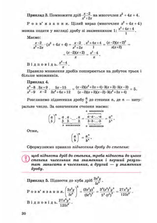 Приклад 3. Помножити дріб х 2 на многочлен о? + 4х + 4.
хґ+2х
Р о з в ' я з а н н я . Цілий вираз (многочлен з? +4х + 4)
+ 4х + 4
можна подати у вигляді дробу зі знаменником 1: - .
Маємо:
*=*-.(*+4х+ $ = У + = ( x ~ j ) ( x + 2 f =
хг+2х з?+2х 1 х(х+2)
_(х-2)(х+2)X X
^ . • Х2-4
В і д п о в і д ь . .
х
Правило множення дробів поширюється на добуток трьох і
більше множників.
Приклад 4.
х 3 - 8 . 3 х + 9 . 5 * - 1 5 _ (* -2)(х2 + 2х + 4) • 3(х + 3) • 5(х - 3) _ 5
х?-9 х-2 З*2+ 6*+12 (х - 3)(х + 3)(х -2) • ЗСх2 + 2х + 4)
Розглянемо піднесення дробу § до степеня /і, де п — нату-
ь
ральне число. За означенням степеня маємо:
п множників
а 1 _ а а а _ а-а-...-а _ а
Ь) Ь Ъ Ъ b-b-...-b bn
п множниківп множників
* я
а  _ а
Отже,
[ b j ъп
Сформулюємо правило піднесення дробу до степеня:
0щоб піднести дріб до степеня, треба піднести до цього
степеня чисельник та знаменник і перший резуль-
тат записати в чисельник, а другий — у знаменник
дробу.
Приклад 5. Піднести до куба дріб
Зх2!/
5t
Р о з в ' я з а н н я . зХ?у Г _ (Зх2!/)3 _ З V ) V _ 27хву
(5і3)3 53 (t3 ) 1 2 5 і
В і д п о в і д ь .
21х у
125f9
ЗО
 