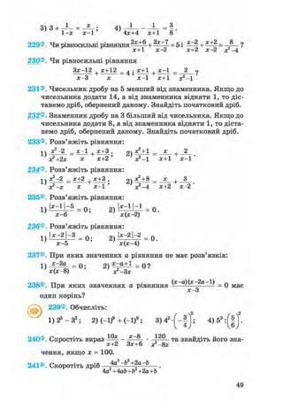 3) з + - J - = ; 4)
1-х х-1' 4x+4 x+1 8
229®. Чи рівносильні рівняння2 з с ^ + = 5і ^ + ^±2= 8_ ?
х+1 х-2 х+2 х-2 х?-4
230®. Чи рівносильні рівняння
+ * ± 1 2 = 4 Іх-3 х х-1 х+1 х?-1
231®. Чисельник дробу на 5 менший від знаменника. Якщо до
чисельника додати 14, а від знаменника відняти 1, то діс-
танемо дріб, обернений даному. Знайдіть початковий дріб.
232®. Знаменник дробу на 3 більший від чисельника. Якщо до
чисельника додати 8, а від знаменника відняти 1, то діста-
немо дріб, обернений даному. Знайдіть початковий дріб.
233®. Розв'яжіть рівняння:
-і  х2 —2 х—1 , х+3 . рч х2 + 1 х , 2
х+2 ' * = Г
234®. Розв'яжіть рівняння:
1 ї х^-2 _ х+2 х+3 . 21 х2+8 _ _х_ ,
' я?-х х х - 1 ' ' J-4 х+2 х-2'
235©. Розв'яжіть рівняння:
1) І*"11"*5
= 0 ; 2) І*"1 '"1 = 0 .
х-6 х(х-2)
236®. Розв'яжіть рівняння:
1) І*-2|~» = Q. 2) |х:2|~2 = 0.
х-5 х(х-4)
237©. При яких значеннях а рівняння не має розв'язків:
1  х-2а п. х-а+1 _ «о
238®. При яких значеннях а рівняння д)(х 2а 1) _ q м а є
X—о
один корінь?
239®. Обчисліть:
2 2
1) 25 — З2; 2)(-1)9 +(-1)8 ; 3 ) 4 2 - [ - | 1 ; 4)53 :Г|"
10х х—8 120
240®. Спростіть вираз —^ - * " • „ та знайдіть його зна-F ^ х+2 Зх+6 з?-8х
чення, якщо х = 100.
241®. Скоротіть дріб 4а2 -Ь2 +2a-b
4а2+4ab+b2+2а+Ь
49
 
