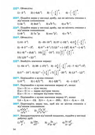 252®. Обчисліть:
1) -2 3; 2)(-0,4)"2; 3 > - ( - § ) 5 4 ) ~ ( ~ і ) '
253®. Подайте вираз у вигляді дробу, що не містить степеня з
від'ємним показником:
1) 2а_3; 2) 3пОГ1; 3) а2Ь~3с; 4) а%~7.
254®. Подайте вираз у вигляді дробу, що не містить степеня з
від'ємним показником:
1) 4Ь~5; 2) 7а_1р; 3) тп2р7; 4) с2Ь~ь.
255®. Обчисліть:
1)81-З- 5 ; 2) -25-10"2 ; 3)27 (-18)_1; 4 ) 2 | ;
5) - 8 • 2"4 + 3°; 6) 8~2 + б"1; 7) 2,5 і + (-13)°; 8) 4"3 - (-4)"2;
9) (-8Г2 + (ОД)"1; 10> ( І ) 2 -Ю 3; 11) Щ ;
12) 1,25"2 + 2,5~3.
256®. Знайдіть значення виразу:
1)-64-4-4 ; 2) 36- (-27Г1 ; 3) - З ^ - ^ *;4) - 7 0,Г2 +5°;
-з
5) 5~2 - 10 і; 6) 3,2 і + ( і ; 7) -20"2; 8) 1,5"2 - 1,2"3.
257®. Порівняйте з нулем степені:
1) 8 1 3 ; 2)(-3,7Г1 0 ; 3) С-2,9)11; 4)-(-2,1)"7 .
258®. Порівняйте з нулем значення виразу а", якщо:
1) а > 0 і ге — ціле число;
2) а < 0 і ге — парне від'ємне число;
3) а < 0 і га — непарне від'ємне число.
259®. Порівняйте з нулем значення виразу Ьт, якщо:
1)Ь = 5,гаї= -13; 2) Ъ = -1,гаг= - 2 0 0 ; 3) b = -3,гаг= -13.
260®. Перетворіть вираз так, щоб він не містив степенів з
від'ємним показником:
-.ч/гагар . дч 7 а о
L> З > с-2 -з -і •
сх а 5 х т
261®. Використовуючи від'ємний показник, подайте у вигляді
добутку дріб:
ч Зх2 . 9Ч 15тга. оч 2х . АЛ (Х+у)7
 