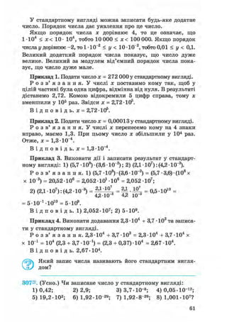 У стандартному вигляді можна записати будь-яке додатне
число. Порядок числа дає уявлення про це число.
Якщо порядок числа х дорівнює 4, то це означає, що
1-Ю4 < х< 10- 104, тобто 10 000 < х< 100 000. Якщо порядок
числа у дорівнює -2, то 1 • 10~2 < у < 10 -10~2, тобто 0,01 < у < 0,1.
Великий додатний порядок числа показує, що число дуже
велике. Великий за модулем від'ємний порядок числа пока-
зує, що число дуже мале.
Приклад 1. Подати число х = 272 000 у стандартному вигляді.
Р о з в ' я з а н н я . У числі х поставимо кому так, щоб у
цілій частині була одна цифра, відмінна від нуля. В результаті
дістанемо 2,72. Комою відокремили 5 цифр справа, тому х
зменшили у 105 раз. Звідси х = 2,72 • 105.
В і д п о в і д ь . х = 2,7210s .
Приклад 2. Подати число х = 0,00013 у стандартному вигляді.
Р о з в ' я з а н н я . У числі х перенесемо кому на 4 знаки
вправо, маємо 1,3. При цьому число х збільшили у 104 раз.
Отже, х = 1,3-10~4.
В і д п о в і д ь , х = 1,3-10~4.
Приклад 3. Виконати дії і записати результат у стандарт-
ному вигляді: 1) (5,7 • 108) • (3,6 • 10"2); 2) (2,1 • 107): (4,2 • 10"3).
Р о з в ' я з а н н я . 1) (5,7 • 108) • (3,6 • 10~2) = (5,7 • 3,6) • (108 х
х 10"2) = 20,52 106 = 2,052-10і Ю 6 = 2,052 Ю7 ;
2) (2,1 • 107): (4,2 • 10"3) = 2 Д '1 0  = • = 0,5 • 1010 =
4,2-10 4,2 Ю"3
= б-ЮМО1 0 = 5-Ю9.
В і д п о в і д ь. 1) 2,052-107; 2) 5-Ю9.
Приклад 4. Виконати додавання 2,3 • 104 + 3,7 • 103 та записа-
ти у стандартному вигляді.
Р о з в ' я з а н н я . 2,3-Ю4 + 3,7 Ю 3 = 2,3-Ю4 + 3,7-104 х
х 10 і = 104 (2,3 + 3,7 -10 і) = (2,3 + 0,37)-104 = 2,67 -104.
В і д п о в і д ь . 2,67-104.
Який запис числа називають його стандартним вигля-
дом?
307®. (Усно.) Чи записане число у стандартному вигляді:
1)0,42; 2)2,9; 3)3,7-Ю"8 ; 4) 0,05-10"12;
5) 19,2-Ю2; 6) 1,92-Ю"29; 7) 1,92-8"29; 8) 1,001-107?
61
 