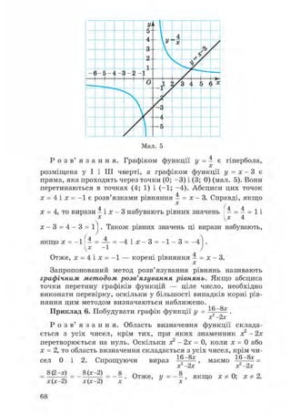У'
•
5
A
 4
9
У X
ТЭ /
2  >1
у
- ( 5-Е -JІ ; 2 - 1
0 1 /3 4 .
5 } X
г
г г
Мал. 5
Р о з в ' я з а н н я . Графіком функції y = 4 є гіпербола,
x
розміщена у І і III чверті, а графіком функції y = x - 3 є
пряма, яка проходить через точки (0; - 3 ) і (3; 0) (мал. 5). Вони
перетинаються в точках (4; 1) і (-1; -4). Абсциси цих точок
x = 4 і x = - 1 є розв'язками рівняння 4 = x - 3. Справді, якщо
x = 4, то вирази 4 і x - 3 набувають рівних значень 4 = 4 = 1 і
x [x 4
x - 3 = 4 - 3 = 1]. Також рівних значень ці вирази набувають,
якщо x = - 1 ^ 4 = - 1 = -4 і x - 3 = - 1 - 3 = - 4
Отже, x = 4 і x = - 1 — корені рівняння 4 = x - 3.
x
Запропонований метод розв'язування рівнянь називають
графічним методом розв'язування рівнянь. Якщо абсциса
точки перетину графіків функцій — ціле число, необхідно
виконати перевірку, оскільки у більшості випадків корні рів-
няння цим методом визначаються наближено. 16 -8x
Приклад 6. Побудувати графік функції y = 16 .
x 2x
Р о з в ' я з а н н я . Область визначення функції склада-
ється з усіх чисел, крім тих, при яких знаменник x2 - 2x
перетворюється на нуль. Оскільки x2 - 2x = 0, коли x = 0 або
x = 2, то область визначення складається з усіх чисел, крім чи-
16 -8x 16 - 8 x _сел 0 і
= 8(2 -x) _
x (x -2)
2. Спрощуючи
8(x -2)
вираз
x 2x
маємо
x 2x
8
x(x-2) = - x . О т Ж е , У = - -x
якщо x Ф 0; x Ф 2.
68
 