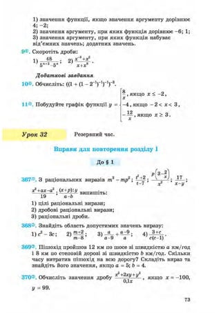 1) значення функції, якщо значення аргументу дорівнює
4; - 2 ;
2) значення аргументу, при яких функція дорівнює - 6 ; 1;
3) значення аргументу, при яких функція набуває
від'ємних значень; додатних значень.
9©. Скоротіть дроби:
і  48 ої х~3 +Х2
5"+2-5" ' ' х+х* '
Додаткові завдання
10®. Обчисліть: ((1 + (1 - 2-1)-1)-1)-3.
'о
- , якщо х < -2,
X
11®. Побудуйте графік функції у = і - 4 , якщо - 2 < х < 3,
1 2- — , якщо х > 3.X
Урок 32 Резервний час.
Вправи для повторення розділу І
До§ 1
367®. З раціональних виразів тп3 - тр2; ; „ ; ;
t—7 х х—у
х?+ах-а2 (х+р)у
; - — в и п и ш і т ь :
19 а-Ь
1) цілі раціональні вирази;
2) дробові раціональні вирази;
3) раціональні дроби.
368®. Знайдіть область допустимих значень виразу:
1) с2 - Зс; 2)^±|; + 4 ) - ^ - .
т-8 а- 9 а с(с-1)
369®. Пішохід пройшов 12 км по шосе зі швидкістю а км/год
і 8 км по степовій дорозі зі швидкістю b км/год. Скільки
часу витратив пішохід на всю дорогу? Складіть вираз та
знайдіть його значення, якщо а = 5; Ъ = 4.
370®. Обчисліть значення дробу якщо х = -100,
0,1*
У = 99.
73
 